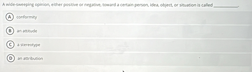 A wide-sweeping opinion, either positive or negative, toward a certain person, idea, object, or situation is called_
A conformity
B  an attitude
C a stereotype
D an attribution