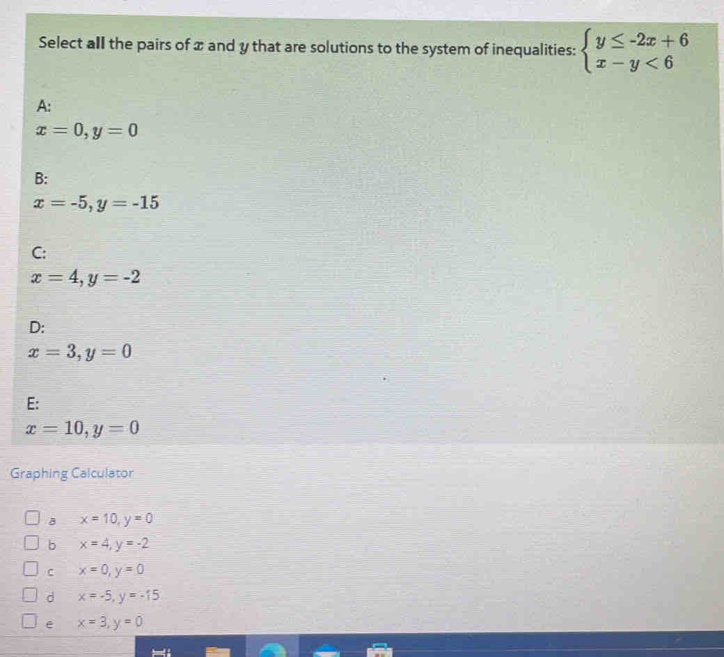 Select all the pairs of x and y that are solutions to the system of inequalities: beginarrayl y≤ -2x+6 x-y<6endarray.
A:
x=0, y=0
B:
x=-5, y=-15
C:
x=4, y=-2
D:
x=3, y=0
E:
x=10, y=0
Graphing Calculator
x=10, y=0
b x=4, y=-2
C x=0, y=0
d x=-5, y=-15
e x=3, y=0