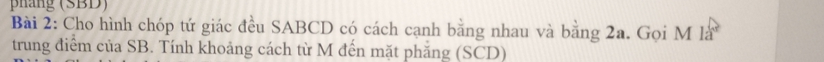 phang (SBD) 
Bài 2: Cho hình chóp tứ giác đều SABCD có cách cạnh bằng nhau và bằng 2a. Gọi M là 
trung điểm của SB. Tính khoảng cách từ M đến mặt phẳng (SCD)