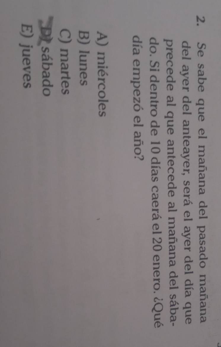 Se sabe que el mañana del pasado mañana
del ayer del anteayer, será el ayer del día que
precede al que antecede al mañana del sába-
do. Si dentro de 10 días caerá el 20 enero. ¿Qué
día empezó el año?
A) miércoles
B) lunes
C) martes
D) sábado
E) jueves
