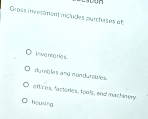 estion
Gross investment includes purchases of:
inventories.
durables and nondurables.
offices, factories, tools, and machinery.
housing.