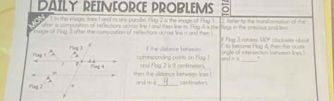 DAILY REINFORCE PROBLEMS 
1. In the image, lines I and m are parallel. Hag 2 is the image of Flag 1 
ofter a composition of reflections across line I and then line m. Flag 4 is the 2. Refer to the transformation of the 
mage of Flag 3 ofter the composition of reflections across line n and then l flogs in the previous problem. clockwise abou 
If Flag 3 rotates 140°
F to become Flag 4, then the acute 
If the distance between langle of intersection between lines ! 
_ 
corresponding points on Flag 1 and nis
and Flag 2 is 8 centimeters. 
then the distance between lines ! 
and m is _ centimeters