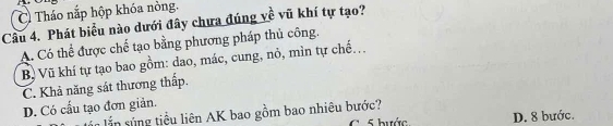 C Tháo nắp hộp khóa nòng.
Cầu 4. Phát biểu nào dưới đây chưa đúng về vũ khí tự tạo?
A. Có thể được chế tạo bằng phương pháp thủ công.
B Vũ khí tự tạo bao gồm: dao, mác, cung, nỏ, mìn tự chế...
C. Khả năng sát thương thấp.
D. Có cấu tạo đơn giản.
lần lắn súng tiểu liên AK bao gồm bao nhiêu bước? C. 5 bước D. 8 bước.