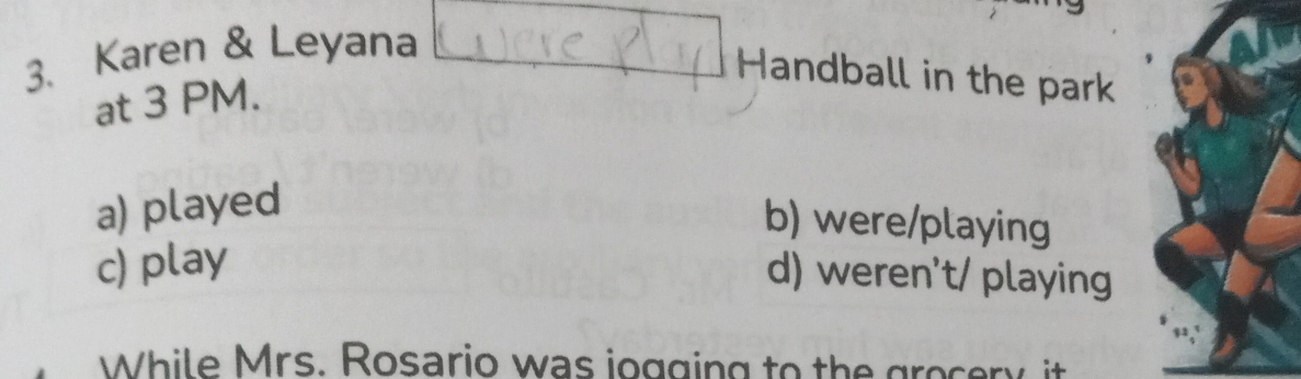 Karen & Leyana
Handball in the park
at 3 PM.
a) played
b) were/playing
c) play
d) weren't/ playing
While Mrs. Rosario was iogging to the grocery it