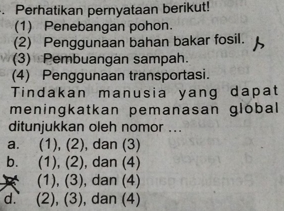 Perhatikan pernyataan berikut!
(1) Penebangan pohon.
(2) Penggunaan bahan bakar fosil.
(3) Pembuangan sampah.
(4) Penggunaan transportasi.
Tindakan manusia yang dapat
meningkatkan pemanasan global
ditunjukkan oleh nomor ...
a. (1), (2), dan (3)
b. (1 ) , (2), , dan (4)
1) ), 3 ) , dan (4)
d. (2),(3) , dan (4)