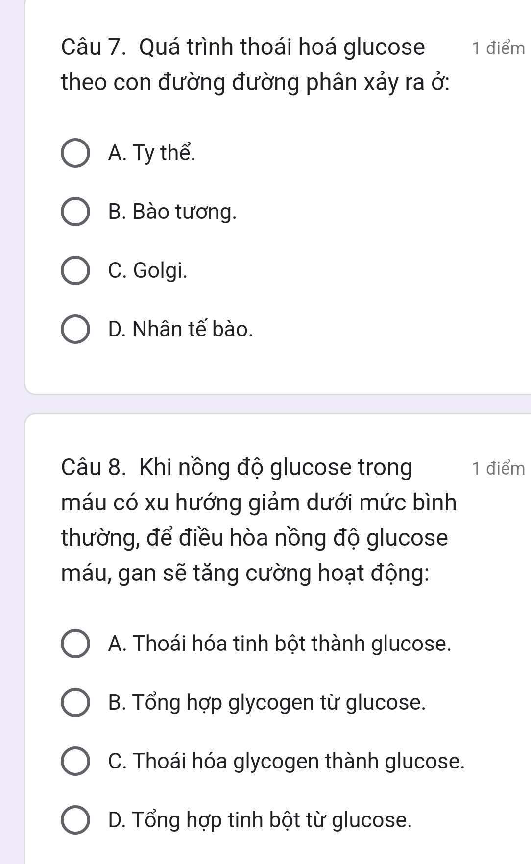 Quá trình thoái hoá glucose 1 điểm
theo con đường đường phân xảy ra ở:
A. Ty thể.
B. Bào tương.
C. Golgi.
D. Nhân tế bào.
Câu 8. Khi nồng độ glucose trong 1 điểm
máu có xu hướng giảm dưới mức bình
thường, để điều hòa nồng độ glucose
máu, gan sẽ tăng cường hoạt động:
A. Thoái hóa tinh bột thành glucose.
B. Tổng hợp glycogen từ glucose.
C. Thoái hóa glycogen thành glucose.
D. Tổng hợp tinh bột từ glucose.