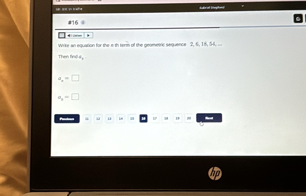 MC IDE  MAT Gabrie Shepherd 
#16 ① 
4) Listan 
Write an equation for the n th term of the geometric sequence 2, 6, 18, 54, ... 
Then find a_8·
a_n=□
a_8=□
Previous 11 12 13 14 15 16 17 18 19 20 Next