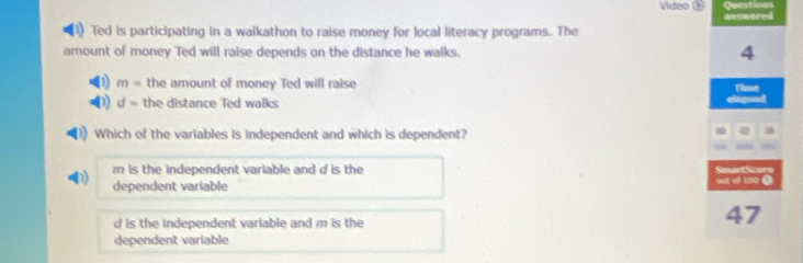 Video
answered
Ted is participating in a walkathon to raise money for local literacy programs. The
amount of money Ted will raise depends on the distance he walks. 4
2) m= the amount of money Ted will raise Thue
d= the distance Ted walks
elegued
Which of the variables is independent and which is dependent?
0 38
m is the independent variable and d is the SmartScore
dependent variable out of 100.
d is the independent variable and m is the
47
dependent variable