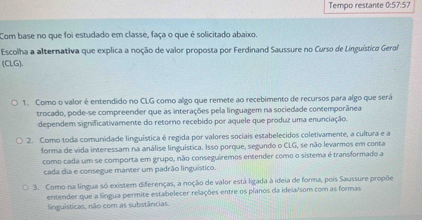 Tempo restante 0:57:57
Com base no que foi estudado em classe, faça o que é solicitado abaixo.
Escolha a alternativa que explica a noção de valor proposta por Ferdinand Saussure no Curso de Linguística Geral
(CLG).
1. Como o valor é entendido no CLG como algo que remete ao recebimento de recursos para algo que será
trocado, pode-se compreender que as interações pela linguagem na sociedade contemporânea
dependem significativamente do retorno recebido por aquele que produz uma enunciação.
2. Como toda comunidade linguística é regida por valores sociais estabelecidos coletivamente, a cultura e a
forma de vida interessam na análise linguística. Isso porque, segundo o CLG, se não levarmos em conta
como cada um se comporta em grupo, não conseguiremos entender como o sistema é transformado a
cada dia e consegue manter um padrão linguístico.
3. Como na língua só existem diferenças, a noção de valor está ligada à ideia de forma, pois Saussure propõe
entender que a língua permite estabelecer relações entre os planos da ideia/som com as formas
linguísticas, não com as substâncias.