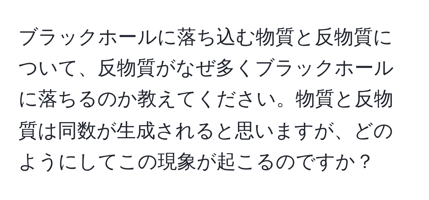 ブラックホールに落ち込む物質と反物質について、反物質がなぜ多くブラックホールに落ちるのか教えてください。物質と反物質は同数が生成されると思いますが、どのようにしてこの現象が起こるのですか？