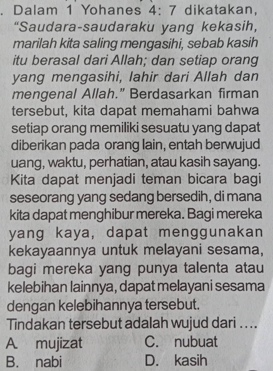 Dalam 1 Yohanes 4:7 dikatakan,
“Saudara-saudaraku yang kekasih,
marilah kita saling mengasihi, sebab kasih
itu berasal dari Allah; dan setiap orang
yang mengasihi, lahir dari Allah dan
mengenal Allah.” Berdasarkan firman
tersebut, kita dapat memahami bahwa
setiap orang memiliki sesuatu yang dapat
diberikan pada orang lain, entah berwujud
uang, waktu, perhatian, atau kasih sayang.
Kita dapat menjadi teman bicara bagi
seseorang yang sedang bersedih, di mana
kita dapat menghibur mereka. Bagi mereka
yang kaya, dapat menggunakan
kekayaannya untuk melayani sesama,
bagi mereka yang punya talenta atau
kelebihan lainnya, dapat melayani sesama
dengan kelebihannya tersebut.
Tindakan tersebut adalah wujud dari ....
A mujizat C. nubuat
B. nabi D. kasih