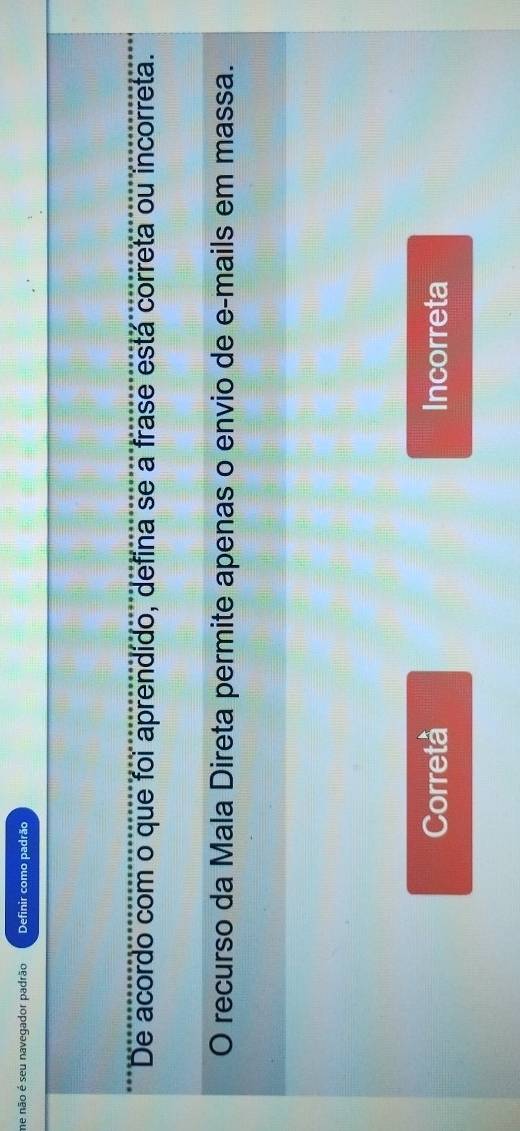 me não é seu navegador padrão Definir como padrão
De acordo com o que foi aprendido, defina se a frase está correta ou incorreta.
O recurso da Mala Direta permite apenas o envio de e-mails em massa.
Corretà Incorreta