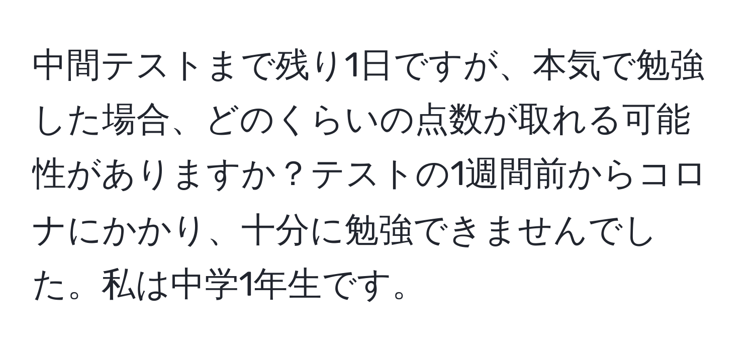 中間テストまで残り1日ですが、本気で勉強した場合、どのくらいの点数が取れる可能性がありますか？テストの1週間前からコロナにかかり、十分に勉強できませんでした。私は中学1年生です。