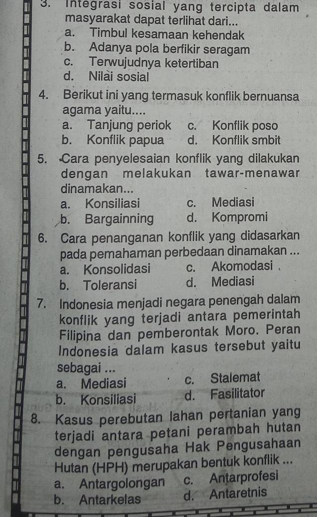 Integrasi sosial yang tercipta dalam
masyarakat dapat terlihat dari...
a. Timbul kesamaan kehendak
b. Adanya pola berfikir seragam
c. Terwujudnya ketertiban
d. Nilai sosial
4. Berikut ini yang termasuk konflik bernuansa
agama yaitu....
a. Tanjung periok c. Konflik poso
b. Konflik papua d. Konflik smbit
5. Cara penyelesaian konflik yang dilakukan
dengan melakukan tawar-menawar
dinamakan...
a. Konsiliasi c. Mediasi
b. Bargainning d. Kompromi
6. Cara penanganan konflik yang didasarkan
pada pemahaman perbedaan dinamakan ...
a. Konsolidasi c. Akomodasi
b. Toleransi d. Mediasi
7. Indonesia menjadi negara penengah dalam
konflik yang terjadi antara pemerintah 
Filipina dan pemberontak Moro. Peran
Indonesia dalam kasus tersebut yaitu
sebagai ...
a. Mediasi c. Stalemat
b. Konsiliasi d. Fasilitator
8. Kasus perebutan lahan pertanian yang
terjadi antara petani perambah hutan
dengan pengusaha Hak Pengusahaan
Hutan (HPH) merupakan bentuk konflik ...
a. Antargolongan c. Antarprofesi
b. Antarkelas d. Antaretnis