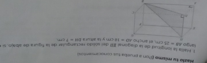 Hazlo tu mismo (Pon a prueba tus conocimientos) 
1. Halla la longitud de la diagonal overline BH del sólido rectangular de la figura de abajo, si e 
largo AB=25cm , el ancho AD=10cm y la altura DH=7cm