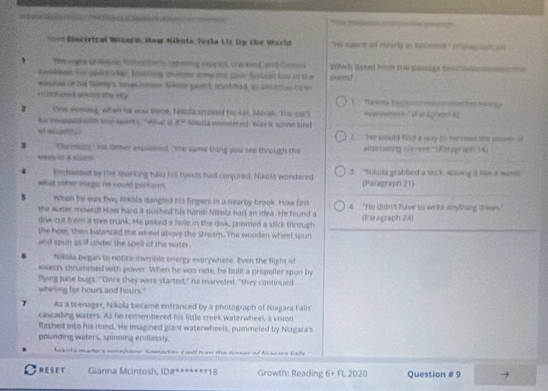a     e  e            n      
n diecertcal Wnaards How Nikita Intla LIr Up the World "H a it all cecarty an bumsed ' e m on al do
*Em argme of Rakne Tostopo iighsting oigng, Lrackied, a dimmen Which de lt ham the paseage best ape deon 
awling. Tor wwa ae, bliming thims don the pou Serbln has to the caim7
windae is he talng's smal iotm. Sikole garet, custied, as alittion ber
co mnused gengs the sk e
Onk evening, when he was these. Nikula stroked his cat, Marak. Ti cat's nyaryoshere" [Fa(à,ran (]
fur sppet oth une marcy "What d 8? Nisia wondered. Was i some kind
at way 2 "He would hild a way to herness the poser '
3 "Eecicity," his famer explained, "the same thing you see through the smmng corrent'' (Paragraph 14)
erons in a sluns
Roehansed by the sparling hald his hands had conjured, Nikola wondered 3 "Nikuia grabled a suck, waing it like a wand
what other magi he sould perform. (Paragraph 21)
s When he was five, Nikila dangled his fingers in a nearby brook. How fast 4. "He didn't have to wrife anything dowes."
the wazer moved! How hard it pushed his hand! Nimia had an idea. He found a (Paragraph 24)
dow cut from a tree trunk. He poked a hole in the disk, jammed a stick through
the hole, then balanced the wheel above the stream. The wooden wheel spun
and spun as if under the spell of the water .
6 Nikola began to notice invisible energy everywhere. Even the flight of
isects thrunmed with power. When he was nine, he built a propeller spun by
flyng June bugs. "Once they were started," he marveled, "they continued
whiring for hours and hours."
7 As a teenager, Nikola became enfranced by a photograph of Niagara Falis
cascading waters. As he remembered his little creek waterwheel, a vision
flashed into his rind. He imagined giant waterwheels, pummeled by Niagara's
pounding waters, spinning endlessly.
Abots mada s nonbane Comedeo tailftorn the nower of Aiacara Calle
RESET Gianna Mcintosh, ID#** **'18 Growth: Reading 6+FL2020 Question # 9