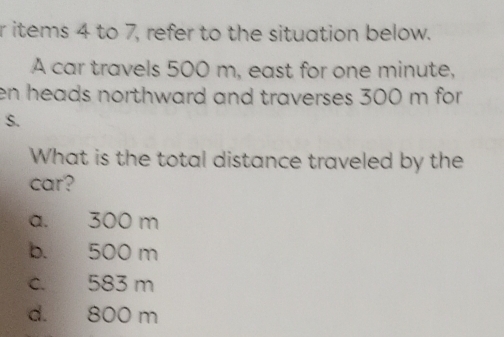 items 4 to 7, refer to the situation below.
A car travels 500 m, east for one minute,
en heads northward and traverses 300 m for
S.
What is the total distance traveled by the
car?
a. 300 m
b. 500 m
c. 583 m
d. 800 m