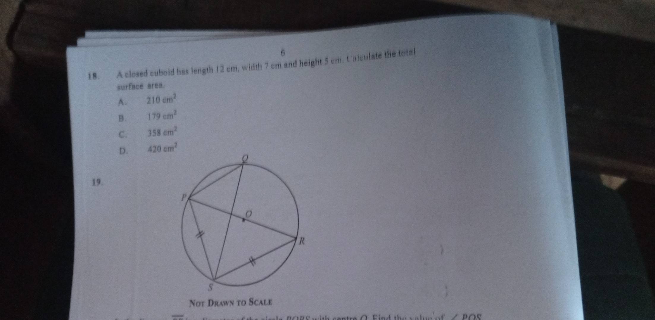 6
18. A closed cuboid has length 12 cm, width 7 cm and height 5 cm. Calculate the total
surface area.
A. 210cm^2
B. 179cm^2
C. 358cm^2
D. 420cm^2
19.
Not Drawn to Scale
O Find the value o ∠ POS
