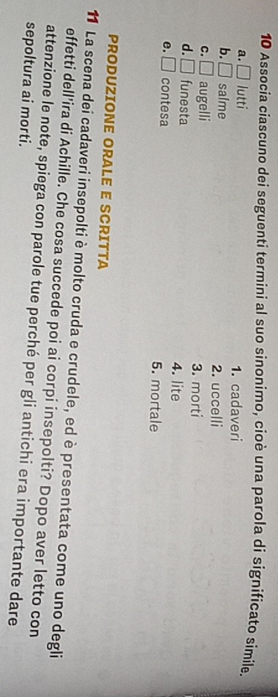 Associa ciascuno dei seguenti termini al suo sinonimo, cioè una parola di significato simile.
a. □ lutti 1. cadaveri
b. □ salme 2. uccelli
C. □ augelli 3. morti
d. □ funesta 4. lite
e. □ contesa 5. mortale
PRODUZIONE ORALE E SCRITTA
11 La scena dei cadaveri insepolti è molto cruda e crudele, ed è presentata come uno degli
effetti dell'ira di Achille. Che cosa succede poi ai corpi insepolti? Dopo aver letto con
attenzione le note, spiega con parole tue perché per gli antichi era importante dare
sepoltura ai morti.