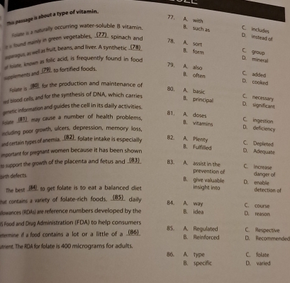 his passage is about a type of vitamin.
77. A. with C. includes
Solme is a naturally occurring water-soluble 8 vitamin. B. such as
s a lound mainly in green vegetables, _Z7). spinach and
D. instead of
7B、 A. sort C. group
spragus, as well as fruit, beans, and liver. A synthetic _(78)
B. form D. mineral
of foiste, known as folic acid, is frequently found in food
79, A also C. added
supplements and _29), to fortified foods.
B. often D. cooked
Folate is ____ for the production and maintenance of
80. A. basic C. necessary
nd blood cells, and for the synthesis of DNA, which carries B. principal
gmetic information and guides the cell in its daily activities.
D. significant
Hoase _(81)_ may cause a number of health problems,
C ingestion
81. A. doses D. deficiency
B. vitamins
including poor growth, ulcers, depression, memory loss,
and certain types of anemia, __(82), folate intake is especially
82. A. Plenty C. Deplieted
B. Fulfilled
important for pregnant women because it has been shown D. Adequate
te support the growth of the placenta and fetus and _ 83  B3. A. assist in the prevention of C. increase danger of
birth defects
B. give valuable D. enablie
The best _ to get folate is to eat a balanced diet insight into detection of
hat contains a variety of folate-rich foods. __(85)_ daily
84. A. way C. course
illowances (RDMs) are reference numbers developed by the B. idea D. reason
IS Food and Drug Administration (FDA) to help consumers
C. Respective
etermine if a food cortains a lot or a little of a __(86)__ 85. A. Regulated B. Reinforced D. Recommended
utrent. The RDA for folate is 400 micrograms for adults A. type C. folate
86.
B. specific D. varied