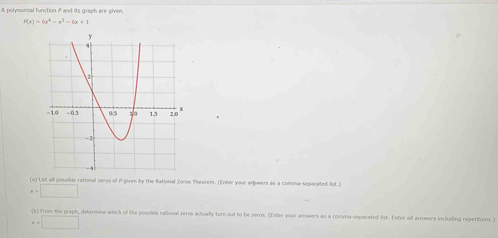 A polynomial function P and its graph are given.
P(x)=6x^4-x^3-6x+1
(a) List all possible rational zeros of P given by the Rational Zeros Theorem. (Enter your an wers as a comma-separated list.)
x=□
(b) From the graph, determine which of the possible rational zeros actually turn out to be zeros. (Enter your answers as a comma-separated list. Enter all answers including repetitions.)
x=□