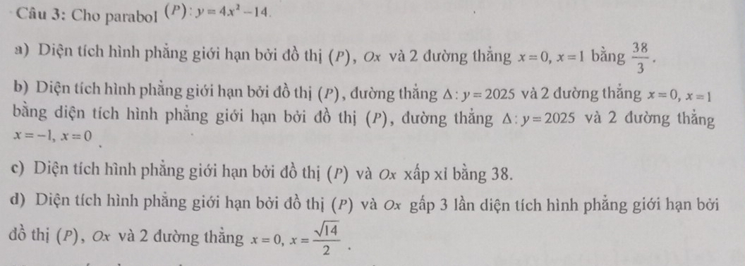 Cho parabol (P): y=4x^2-14. 
a) Diện tích hình phẳng giới hạn bởi đồ thị (P), 0x và 2 đường thẳng x=0, x=1 bằng  38/3 . 
b) Diện tích hình phẳng giới hạn bởi đồ thị (P), đường thằng △ :y=2025 và 2 đường thẳng x=0, x=1
bằng diện tích hình phẳng giới hạn bởi đồ thị (P), đường thẳng △ :y=2025 và 2 dường thẳng
x=-1, x=0
c) Diện tích hình phẳng giới hạn bởi đồ thị (ρ) và 0x xấp xỉ bằng 38. 
d) Diện tích hình phẳng giới hạn bởi đồ thị (P) và 0x gấp 3 lần diện tích hình phẳng giới hạn bởi 
đồ thị (P), 0x và 2 dường thẳng x=0, x= sqrt(14)/2 .