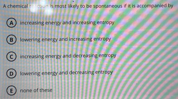 A chemical reaction is most likely to be spontaneous if it is accompanied by
A increasing energy and increasing entropy
B lowering energy and increasing entropy
C increasing energy and decreasing entropy
D lowering energy and decreasing entropy
E none of these