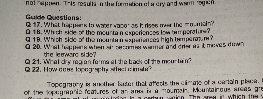 not happen. This results in the formation of a dry and warm region. 
Guide Questions: 
Q 17. What happens to water vapor as it rises over the mountain? 
Q 18. Which side of the mountain experiences low temperature? 
Q 19. Which side of the mountain experiences high temperature? 
Q 20. What happens when air becomes warmer and drier as it moves down 
the leeward side? 
Q 21. What dry region forms at the back of the mountain? 
Q 22. How does topography affect climate? 
Topography is another factor that affects the climate of a certain place. 
of the topographic features of an area is a mountain. Mountainous areas gre 
procipitation in a certain region. The area in which the y