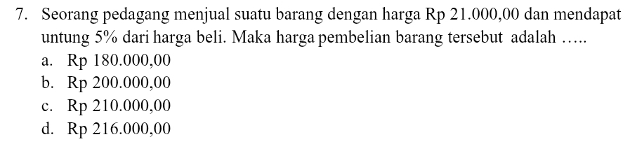 Seorang pedagang menjual suatu barang dengan harga Rp 21.000,00 dan mendapat
untung 5% dari harga beli. Maka harga pembelian barang tersebut adalah …..
a. Rp 180.000,00
b. Rp 200.000,00
c. Rp 210.000,00
d. Rp 216.000,00