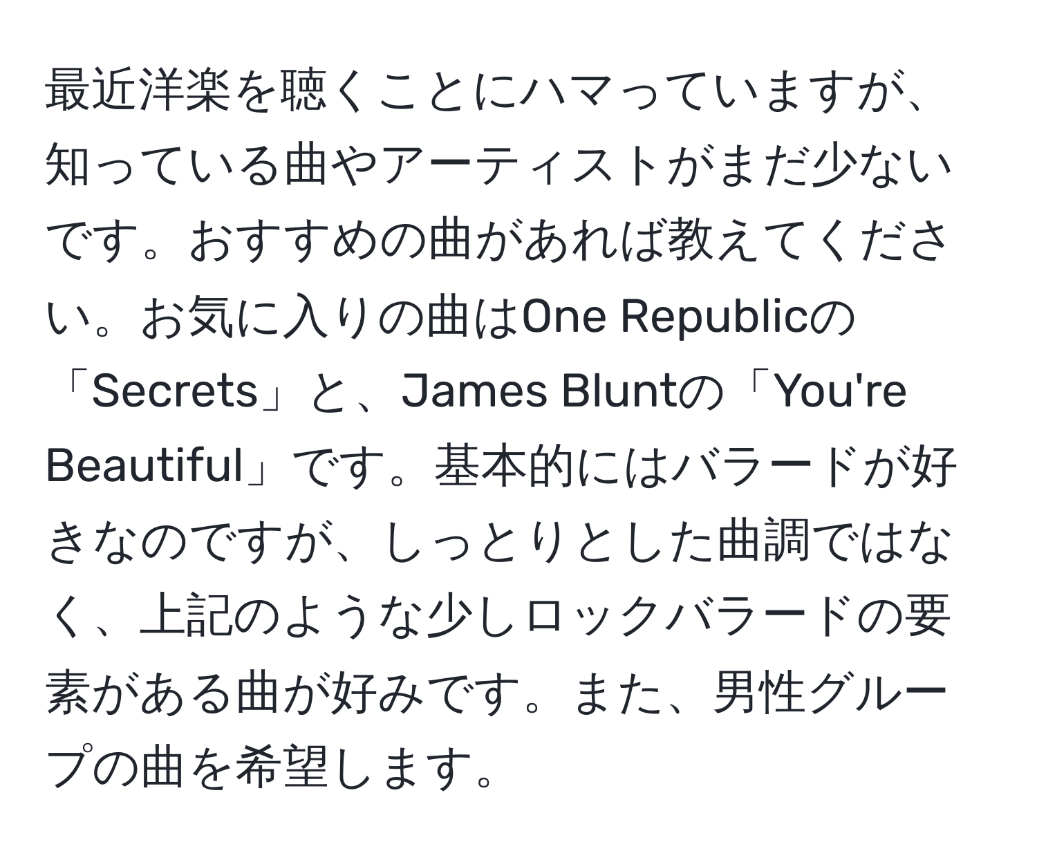 最近洋楽を聴くことにハマっていますが、知っている曲やアーティストがまだ少ないです。おすすめの曲があれば教えてください。お気に入りの曲はOne Republicの「Secrets」と、James Bluntの「You're Beautiful」です。基本的にはバラードが好きなのですが、しっとりとした曲調ではなく、上記のような少しロックバラードの要素がある曲が好みです。また、男性グループの曲を希望します。