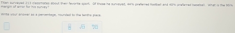 Titan surveyed 213 classmates about their favorite sport. Of those he surveyed, 44% preferred football and 40% preferred baseball. What is the 95% margin of error for his survey? 
Write your answer as a percentage, rounded to the tenths place.
 □ /□   sqrt(□ ) sqrt[□](□ )