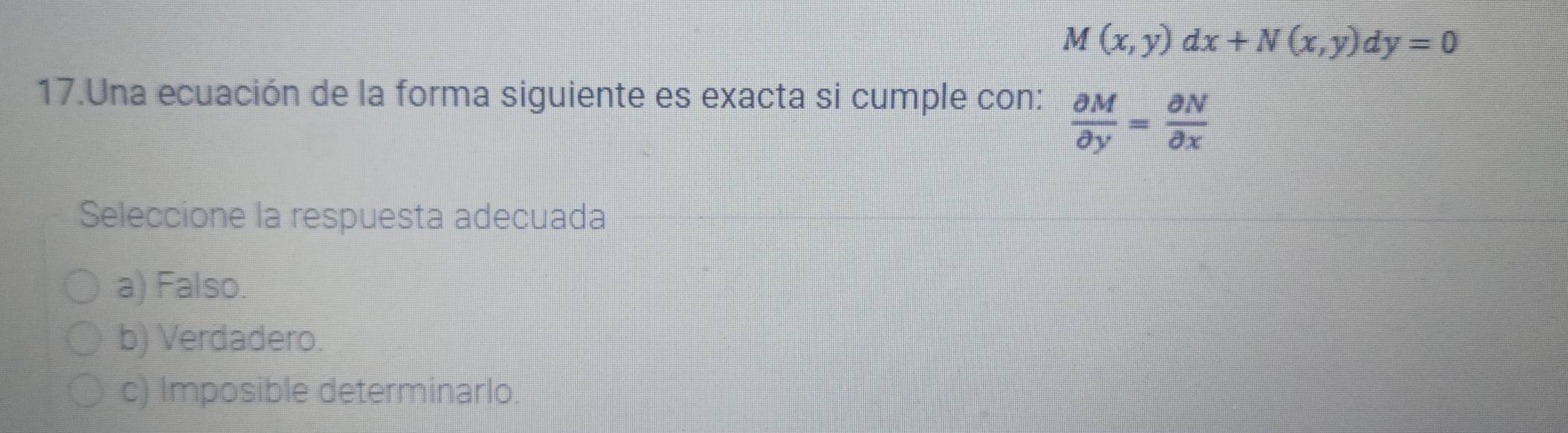 M(x,y)dx+N(x,y)dy=0
17.Una ecuación de la forma siguiente es exacta si cumple con:  partial M/partial y = partial N/partial x 
Seleccione la respuesta adecuada
a) Falso.
b) Verdadero.
c) Imposible determinarlo.