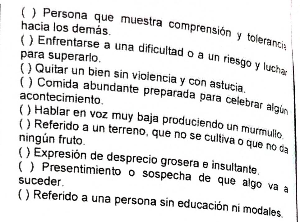 ( ) Persona que muestra comprensión y toleranci 
hacia los demás. 
 ) Enfrentarse a una dificultad o a un riesgo y luchar 
para superarlo. 
( ) Quitar un bien sin violencia y con astucia. 
) Comida abundante preparada para celebrar algún 
acontecimiento. 
( ) Hablar en voz muy baja produciendo un murmullo. 
C ) Referido a un terreno, que no se cultiva o que no da 
ningún fruto. 
) Expresión de desprecio grosera e insultante. 
) Presentimiento o sospecha de que algo va a 
suceder. 
( ) Referido a una persona sin educación ni modales.