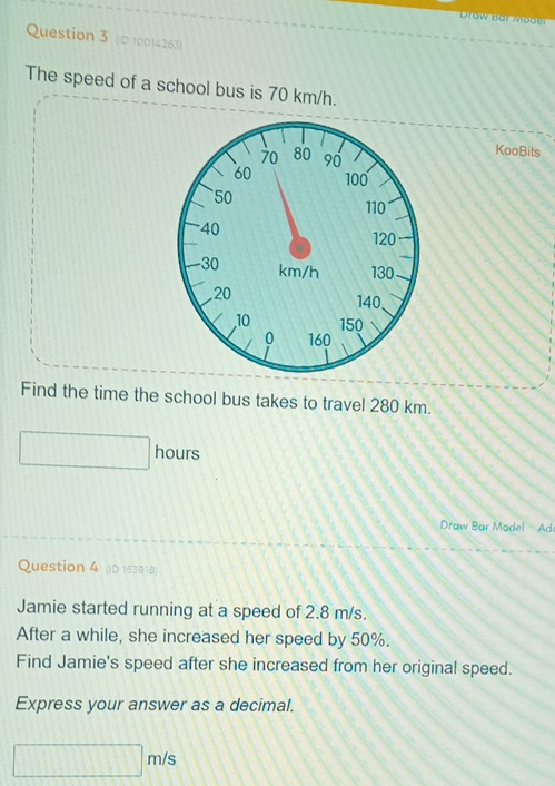 oo 
Question 3 (D 10014263) 
The speed of a school bus is 70 km/h. 
KooBits 
Find the time the school bus takes to travel 280 km.
hours
Draw Bar Model! Ad 
Question 4 (ID 153918) 
Jamie started running at a speed of 2.8 m/s. 
After a while, she increased her speed by 50%. 
Find Jamie's speed after she increased from her original speed. 
Express your answer as a decimal.
m/s