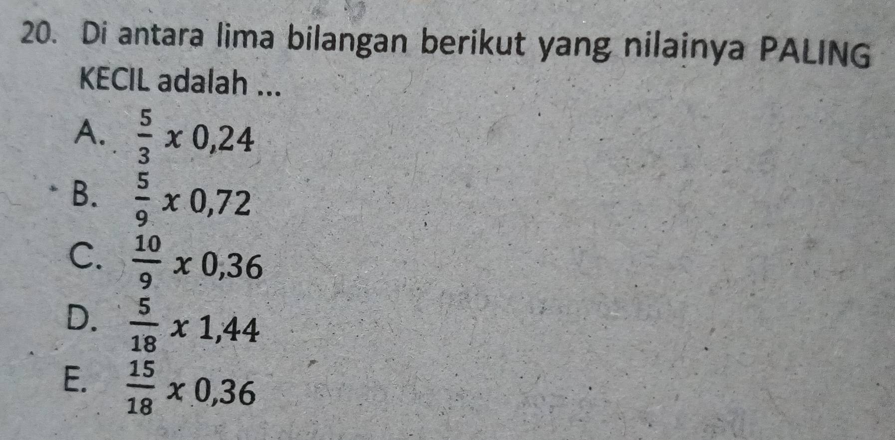 Di antara lima bilangan berikut yang nilainya PALING
KECIL adalah ...
A.  5/3 x0,24
B.  5/9 * 0,72
C.  10/9 * 0,36
D.  5/18 x1,44
E.  15/18 * 0,36