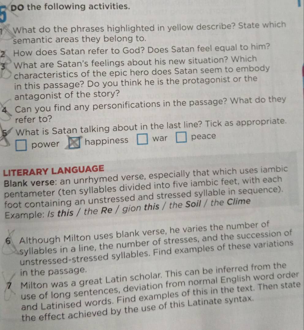 DO the following activities. 
y What do the phrases highlighted in yellow describe? State which 
semantic areas they belong to. 
2 How does Satan refer to God? Does Satan feel equal to him? 
3 What are Satan's feelings about his new situation? Which 
characteristics of the epic hero does Satan seem to embody 
in this passage? Do you think he is the protagonist or the 
antagonist of the story? 
4 Can you find any personifications in the passage? What do they 
refer to? 
5 What is Satan talking about in the last line? Tick as appropriate. 
power happiness war peace 
LITERARY LANGUAGE 
Blank verse: an unrhymed verse, especially that which uses iambic 
pentameter (ten syllables divided into five iambic feet, with each 
foot containing an unstressed and stressed syllable in sequence). 
Example: Is this / the Re / gion this / the Soil / the Clime 
6 Although Milton uses blank verse, he varies the number of 
syllables in a line, the number of stresses, and the succession of 
unstressed-stressed syllables. Find examples of these variations 
in the passage. 
7 Milton was a great Latin scholar. This can be inferred from the 
use of long sentences, deviation from normal English word order 
and Latinised words. Find examples of this in the text. Then state 
the effect achieved by the use of this Latinate syntax.