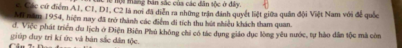 clễ nội máng bản sắc của các dân tộc ở đây.
c. Các cứ điểm A1, C1, D1, C2 là nơi đã diễn ra những trận đánh quyết liệt giữa quân đội Việt Nam với để quốc
Mĩ năm 1954, hiện nay đã trở thành các điểm di tích thu hút nhiều khách tham quan.
d. Việc phát triển du lịch ở Điện Biên Phủ không chỉ có tác dụng giáo dục lòng yêu nước, tự hào dân tộc mà còn
giúp duy trì kí ức và bản sắc dân tộc.
Câu 7.