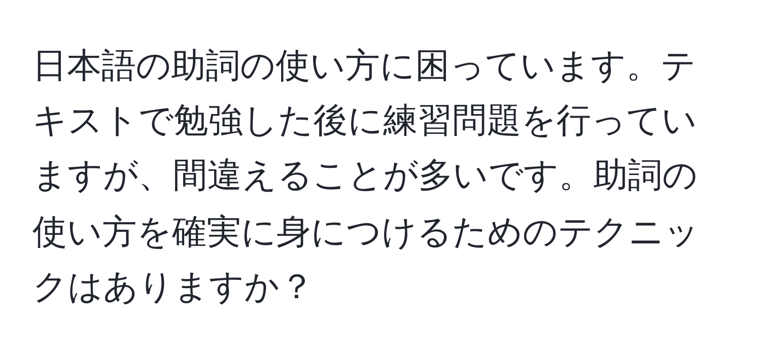 日本語の助詞の使い方に困っています。テキストで勉強した後に練習問題を行っていますが、間違えることが多いです。助詞の使い方を確実に身につけるためのテクニックはありますか？