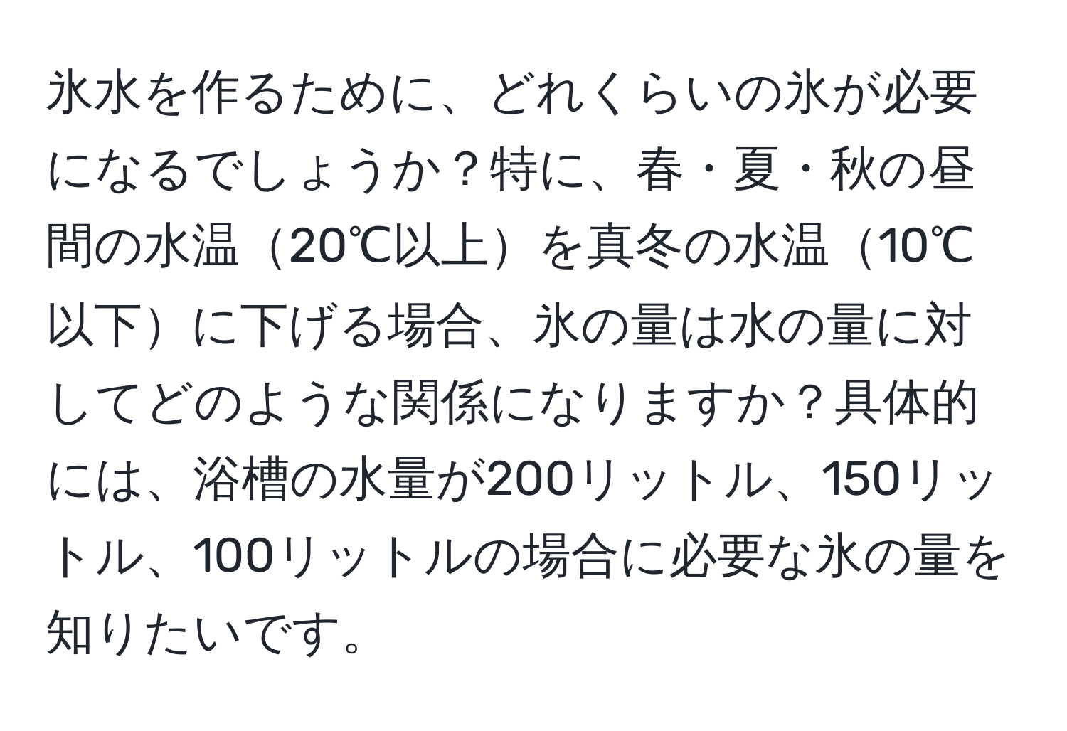 氷水を作るために、どれくらいの氷が必要になるでしょうか？特に、春・夏・秋の昼間の水温20℃以上を真冬の水温10℃以下に下げる場合、氷の量は水の量に対してどのような関係になりますか？具体的には、浴槽の水量が200リットル、150リットル、100リットルの場合に必要な氷の量を知りたいです。