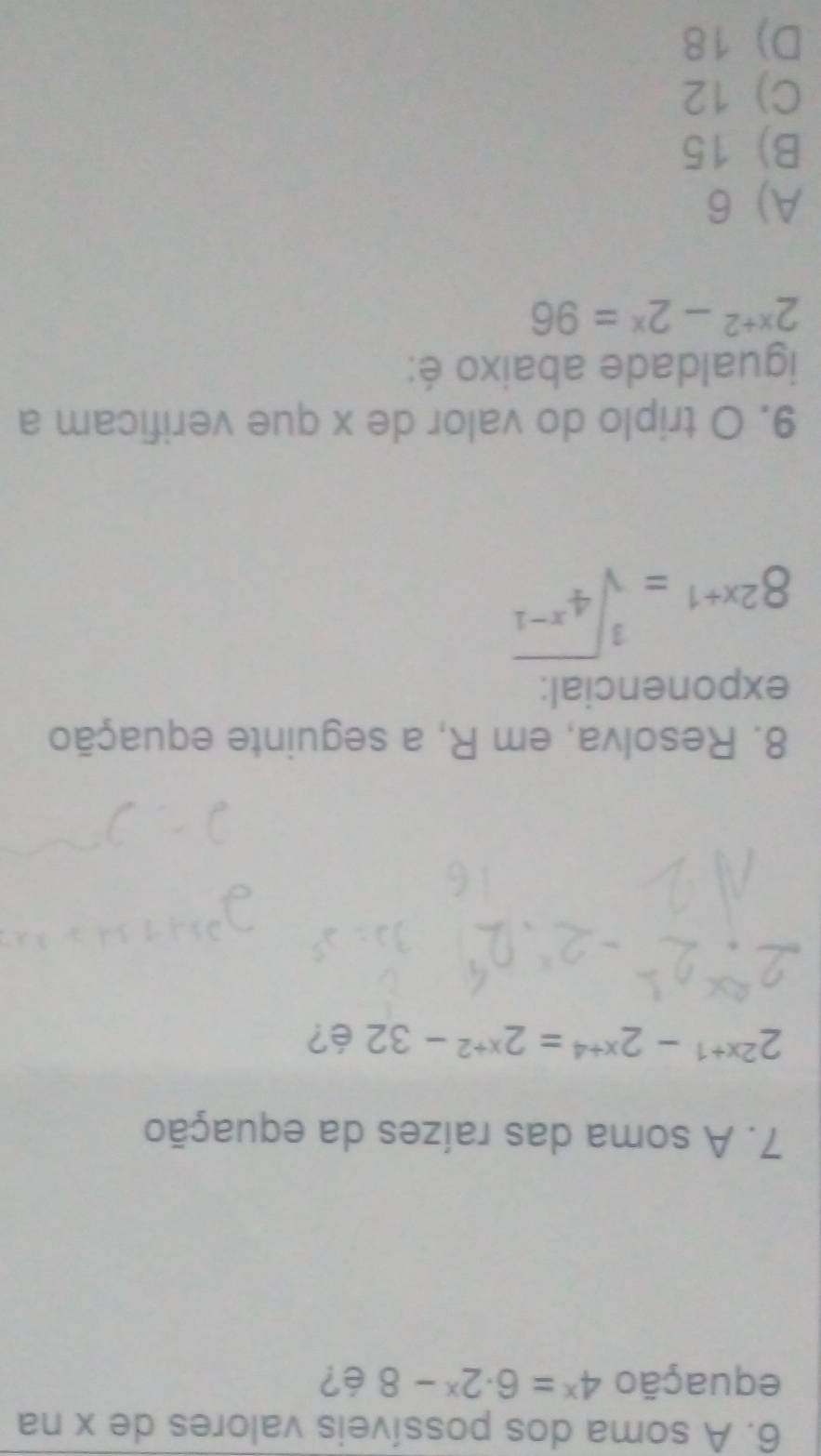 A soma dos possíveis valores de x na
equação 4^x=6· 2^x-8 é?
7. A soma das raízes da equação
2^(2x+1)-2^(x+4)=2^(x+2)-32 é?
8. Resolva, em R, a seguinte equação
exponencial:
8^(2x+1)=sqrt[3](4^(x-1))
9. O triplo do valor de x que verificam a
igualdade abaixo é:
2^(x+2)-2^x=96
A) 6
B) 15
C) 12
D) 18