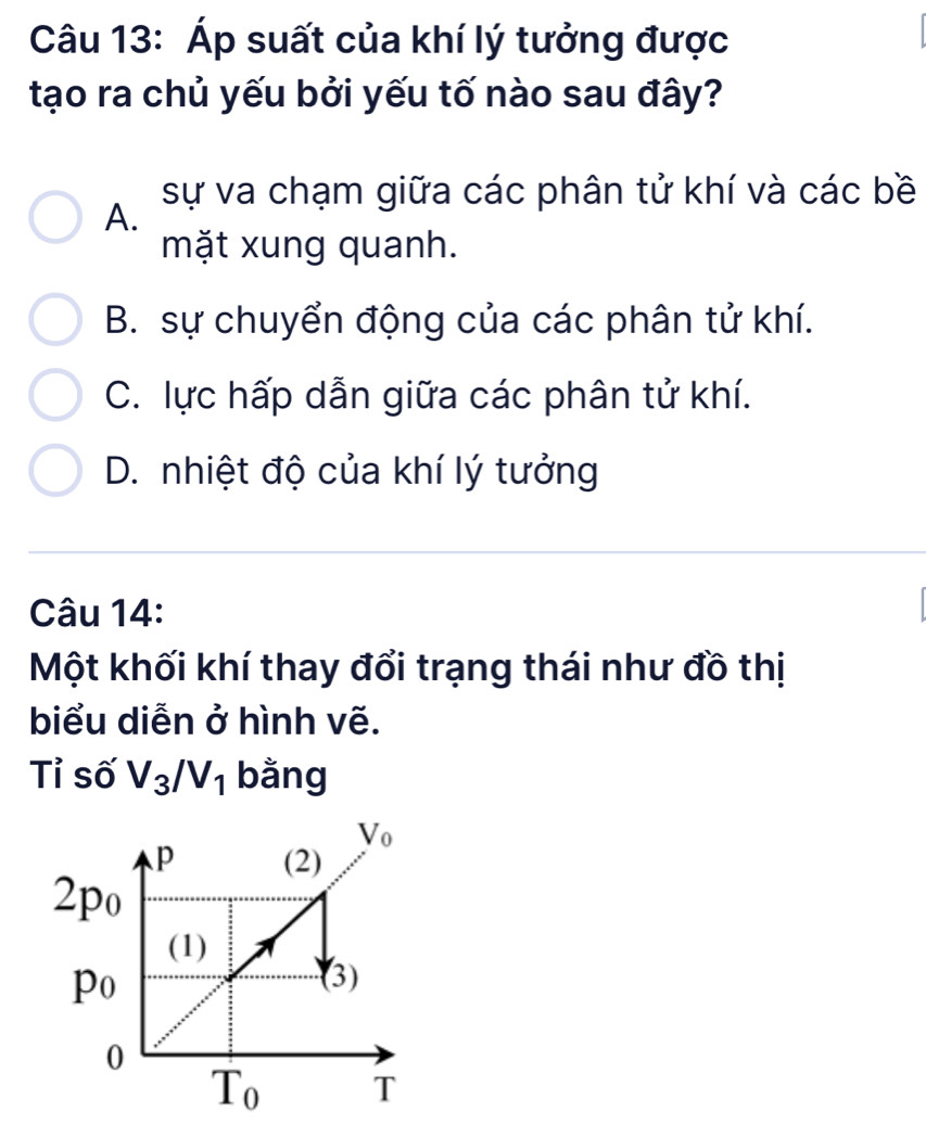 Áp suất của khí lý tưởng được
tạo ra chủ yếu bởi yếu tố nào sau đây?
sự va chạm giữa các phân tử khí và các bề
A.
mặt xung quanh.
B. sự chuyển động của các phân tử khí.
C. lực hấp dẫn giữa các phân tử khí.
D. nhiệt độ của khí lý tưởng
Câu 14:
Một khối khí thay đổi trạng thái như đồ thị
biểu diễn ở hình vẽ.
Tỉ số V_3/V_1 bằng