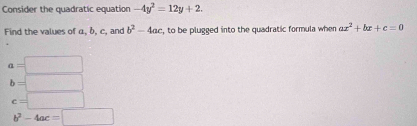 Consider the quadratic equation -4y^2=12y+2. 
Find the values of a, b, c, and b^2-4ac , to be plugged into the quadratic formula when ax^2+bx+c=0
a=□
b=□
c=□
b^2-4ac=□