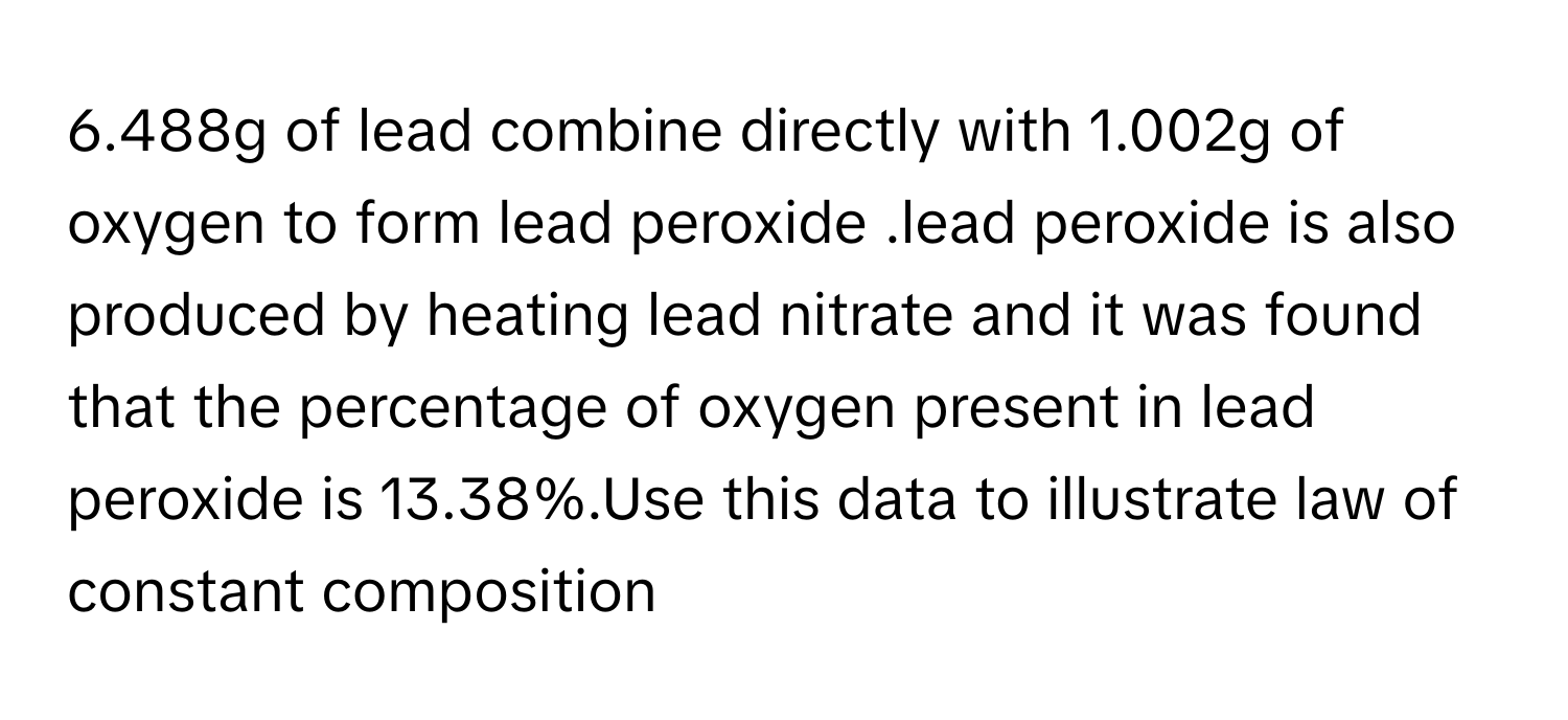 6.488g of lead combine directly with 1.002g of oxygen to form lead peroxide .lead peroxide is also produced by heating lead nitrate and it was found that the percentage of oxygen present in lead peroxide is 13.38%.Use this data to illustrate law of constant composition