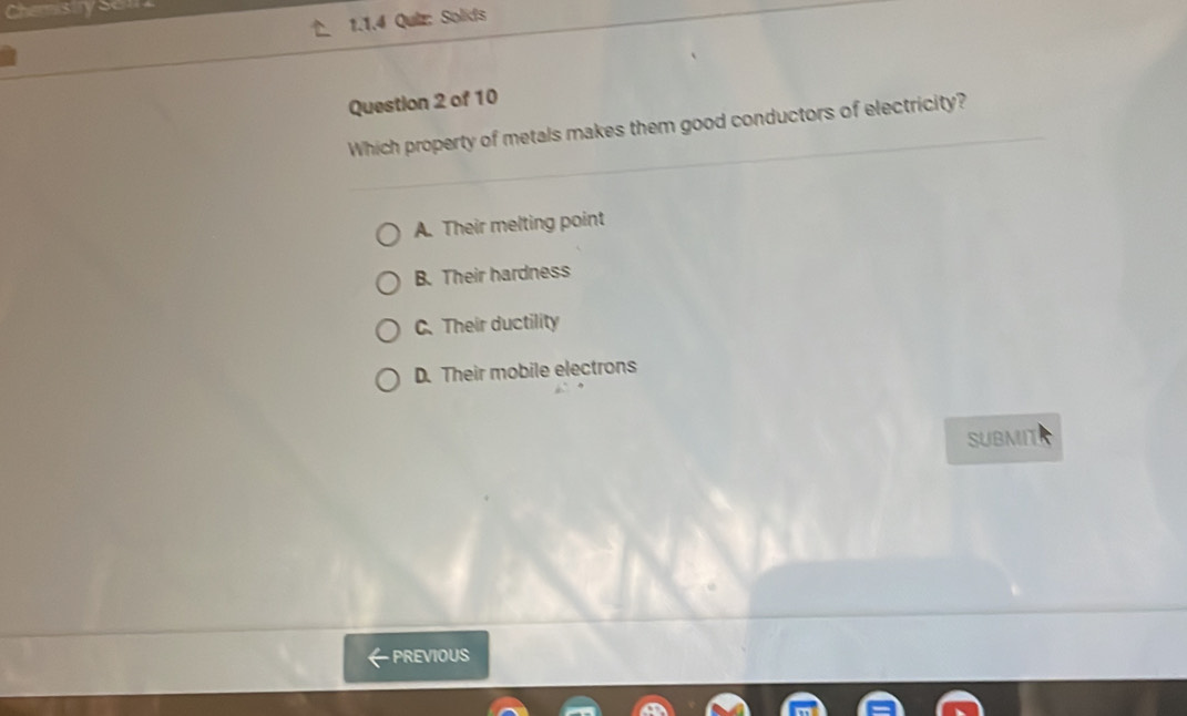 Chemistry Sel
1.1.4 Quiz: Solids
Question 2 of 10
Which property of metals makes them good conductors of electricity?
A. Their melting point
B. Their hardness
C. Their ductility
D. Their mobile electrons
SUBMITS
PREVIOUS