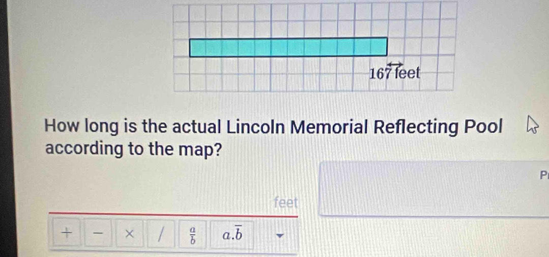 167 feet
How long is the actual Lincoln Memorial Reflecting Pool 
according to the map? 
P
feet
+ × /  a/b  a overline b