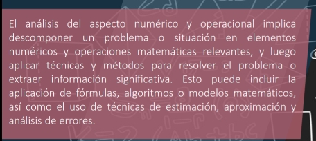 El análisis del aspecto numérico y operacional implica 
descomponer un problema o situación en elementos 
numéricos y operaciones matemáticas relevantes, y luego 
aplicar técnicas y métodos para resolver el problema o 
extraer información significativa. Esto puede incluir la 
aplicación de fórmulas, algoritmos o modelos matemáticos, 
así como el uso de técnicas de estimación, aproximación y 
análisis de errores.