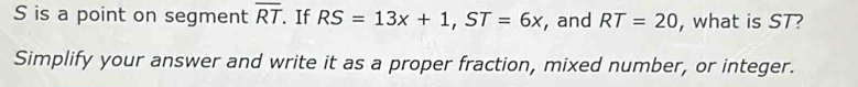 S is a point on segment overline RT If RS=13x+1, ST=6x , and RT=20 , what is ST? 
Simplify your answer and write it as a proper fraction, mixed number, or integer.