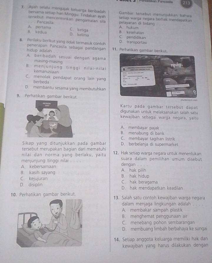 Pasdid kan Pancasila 213
7. Ayah selalu mengajak keluarga beribadah Gambar tersebut menunjukkan bahwa
bersama setiap har Minggu. Tindakan ayah setiap warga negara berhak mendapatkan
tersebut mencerminkan pengamalan sila pelayanan di bidang . . . .
. . Pancasila
A. hukum
A. pertama C. ketiga B. kesehatan
B. kedua D. kelima C. pendidikan
8. Perilaku berikut yang tidak termasuk contoh D. transportasi
penerapan Pancasila sebagai pandangan 11. Perhatikan gambar berikut.
hidup adalah
A. beribadah sesuai dengan agama
masing-masing
B. menjunjung tinggi nilai-nilai
kemanusiaan
C. menolak pendapat orang lain yang
berbeda
D. membantu sesama yang membutuhkan
9. Perhatikan gambar berikut.
d    
Kartu pada gambar tersebut dapat
digunakan untuk melaksanakan salah satu
kewajiban sebagai warga negara, yaitu
A. membayar pajak
B. menabung di bank
C. membayar tagihan listrik
Sikap yang ditunjukkan pada gambar D. berbelanja di supermarket
tersebut merupakan bagian dari mematuhi
nilai dan norma yang berlaku, yaitu 12. Hak setiap warga negara untuk menentukan
menjunjung tinggi nilai . , , . suara dalam pemilihan umum disebut
dengan . . . .
A. kebersamaan A. hak pilih
B. kasih sayang B. hak hidup
C. kejujuran C. hak beragama
D. disiplin D. hak mendapatkan keadilan
10. Perhatikan gambar berikut. 13. Salah satu contoh kewajiban warga negara
dalam menjaga lingkungan adalah
A. membakar sampah plastik
B. menghemat penggunaan air
C. menebang pohon sembarangan
D. membuang limbah berbahaya ke sungai
14. Setiap anggota keluarga memiliki hak dan
kewajiban yang harus dilakukan dengan