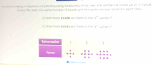 Aurors is making a sequence of patterns using beads and sticks. Her first pattern is made up of 5 beacks 
sticks. She adds the same number of beads and the same number of sticks each time 
a) How many beads are there in the 2^(th) cattem? 
b) How many sticks are there in the 4^(-3) Ntter