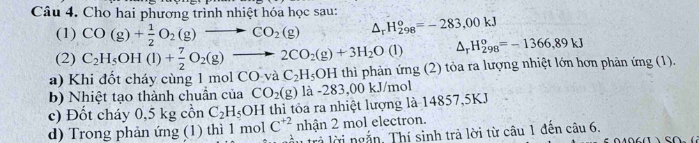 Cho hai phương trình nhiệt hóa học sau: △ _rH_(298)^o=-283,00kJ
(1) CO(g)+ 1/2 O_2(g)to CO_2(g)
(2) C_2H_5OH(l)+ 7/2 O_2(g)to 2CO_2(g)+3H_2O(l) △ _rH_(298)^o=-1366,89kJ
a) Khi đốt cháy cùng 1 mol COvaC_2H_5OH thì phản ứng (2) tỏa ra lượng nhiệt lớn hơn phản ứng (1). 
b) Nhiệt tạo thành chuẩn của CO_2(g) là -283,00kJ/mol
c) Đốt cháy 0,5 kg cồn C_2H_5 OH thì tôa ra nhiệt lượng là 14857,5KJ
C^(+2) nhận 2 mol electron. 
d) Trong phản ứng (1) thì 1 mol tầu trả lời ngắn. Thí sinh trả lời từ câu 1 đến câu 6.